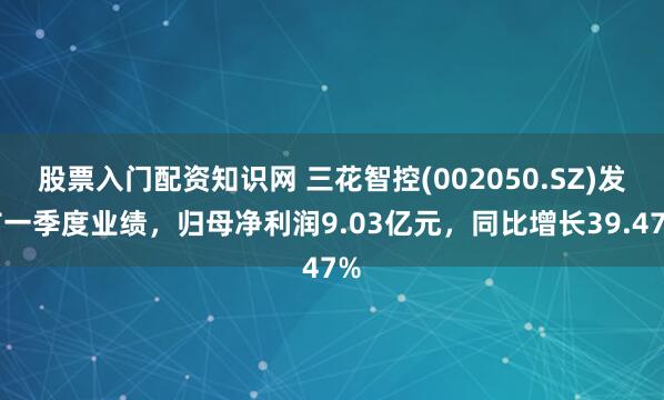 股票入门配资知识网 三花智控(002050.SZ)发布一季度业绩，归母净利润9.03亿元，同比增长39.47%
