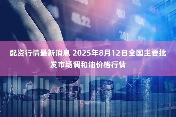 配资行情最新消息 2025年8月12日全国主要批发市场调和油价格行情