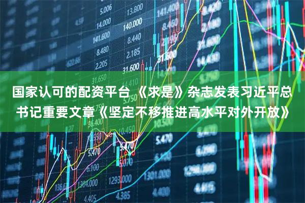 国家认可的配资平台 《求是》杂志发表习近平总书记重要文章《坚定不移推进高水平对外开放》