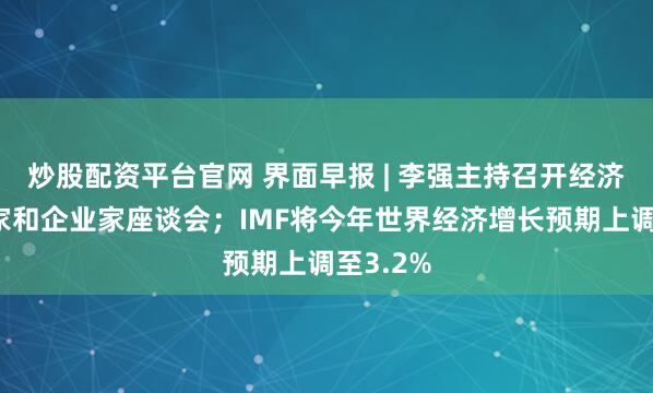 炒股配资平台官网 界面早报 | 李强主持召开经济形势专家和企业家座谈会；IMF将今年世界经济增长预期上调至3.2%