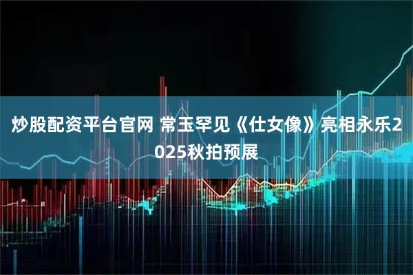 炒股配资平台官网 常玉罕见《仕女像》亮相永乐2025秋拍预展