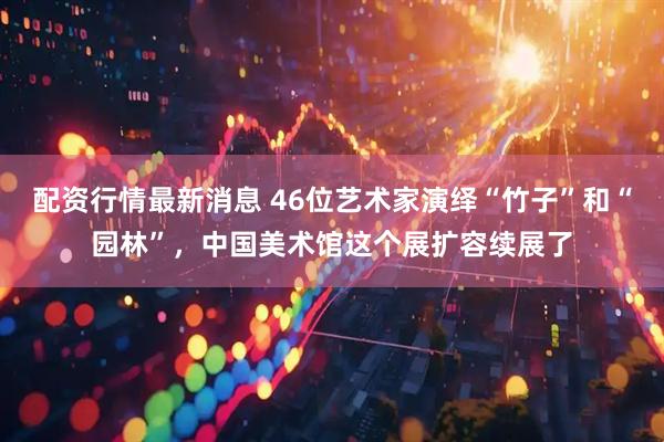 配资行情最新消息 46位艺术家演绎“竹子”和“园林”，中国美术馆这个展扩容续展了