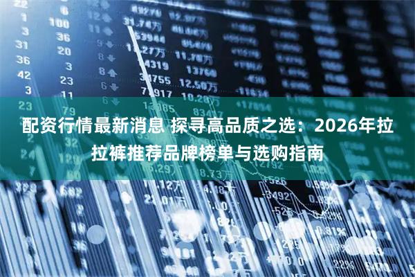 配资行情最新消息 探寻高品质之选：2026年拉拉裤推荐品牌榜单与选购指南