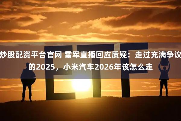 炒股配资平台官网 雷军直播回应质疑：走过充满争议的2025，小米汽车2026年该怎么走