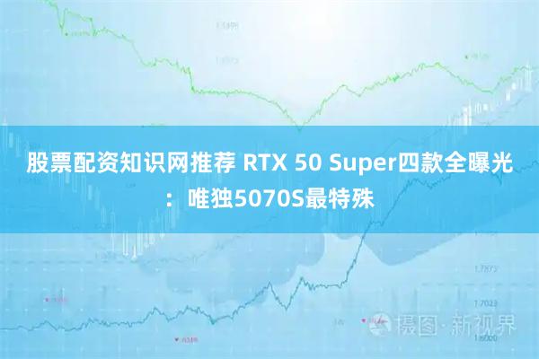 股票配资知识网推荐 RTX 50 Super四款全曝光：唯独5070S最特殊