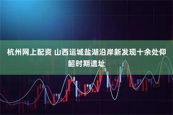 杭州网上配资 山西运城盐湖沿岸新发现十余处仰韶时期遗址