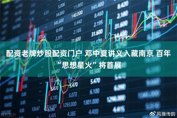 配资老牌炒股配资门户 邓中夏讲义入藏南京 百年“思想星火”将首展